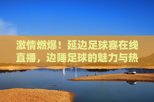 激情燃爆！延边足球赛在线直播，边陲足球的魅力与热血不容错过，激情燃爆！延边足球赛在线直播，边陲足球的魅力与热血不容错过