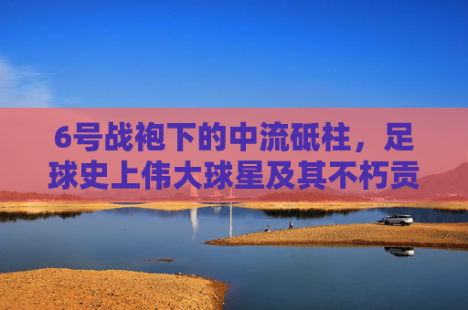 6号战袍下的中流砥柱，足球史上伟大球星及其不朽贡献