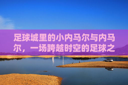 足球城里的小内马尔与内马尔，一场跨越时空的足球之约，足球城里的小内马尔与内马尔，一场跨越时空的足球之约