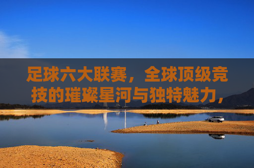 足球六大联赛,全球顶级竞技的璀璨星河与独特魅力,足球六大联赛,全球顶级竞技的璀璨星河与独特魅力