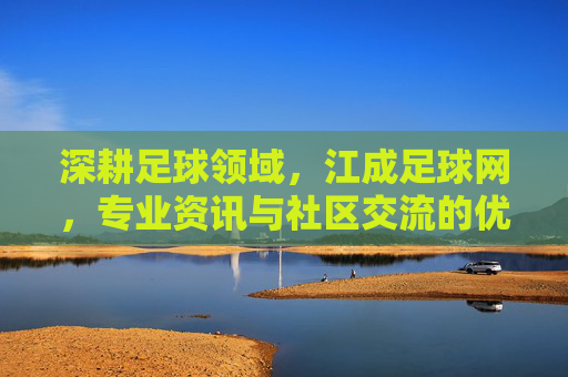 深耕足球领域，江成足球网，专业资讯与社区交流的优质平台，深耕足球领域，江成足球网，专业资讯与社区交流的优质平台