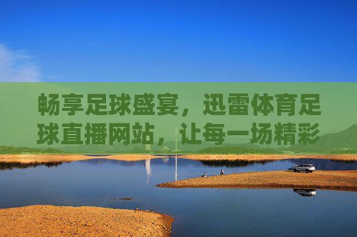 畅享足球盛宴，迅雷体育足球直播网站，让每一场精彩都不错过，畅享足球盛宴，迅雷体育足球直播，让每一场精彩都不错过