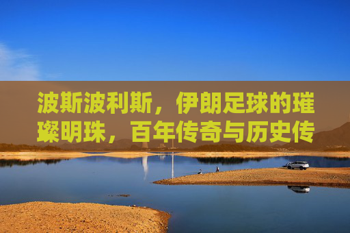 波斯波利斯，伊朗足球的璀璨明珠，百年传奇与历史传承的交汇，波斯波利斯，伊朗足球的璀璨明珠，百年传奇与历史传承的交汇