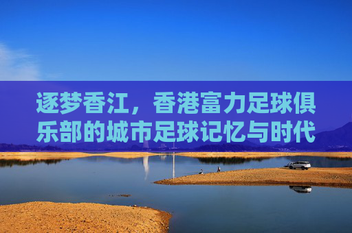 逐梦香江，香港富力足球俱乐部的城市足球记忆与时代印记，逐梦香江，香港富力足球俱乐部的城市足球记忆与时代印记