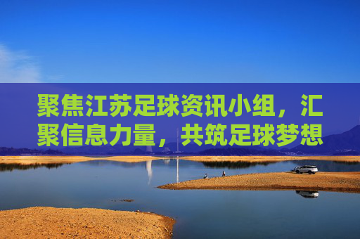 聚焦江苏足球资讯小组，汇聚信息力量，共筑足球梦想——江苏足球资讯小组的使命与行动，聚焦江苏足球资讯小组，汇聚信息力量，共筑足球梦想——江苏足球资讯小组的使命与行动