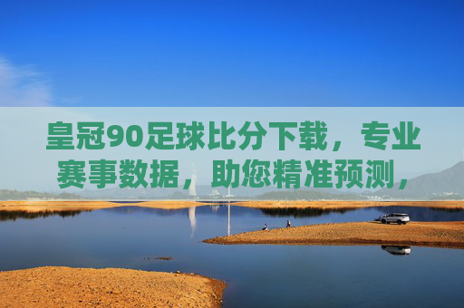 皇冠90足球比分下载，专业赛事数据，助您精准预测，提升观赛体验，皇冠90足球比分下载，专业赛事数据，助力精准预测，提升观赛体验