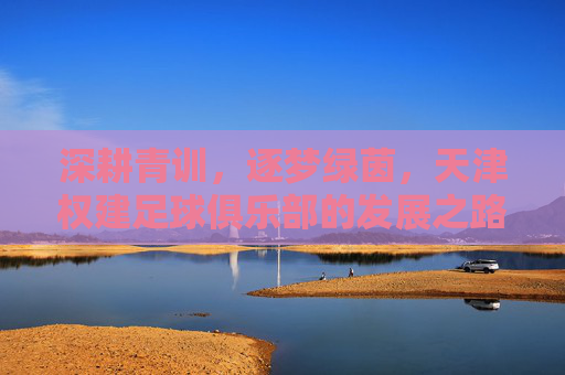深耕青训，逐梦绿茵，天津权建足球俱乐部的发展之路与未来展望