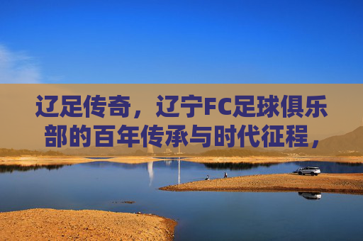 辽足传奇,辽宁FC足球俱乐部的百年传承与时代征程,辽足传奇,辽宁FC足球俱乐部的百年传承与时代征程