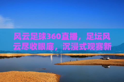 风云足球360直播，足坛风云尽收眼底，沉浸式观赛新体验引领潮流，风云足球360直播，足坛风云尽收眼底，沉浸式观赛新体验引领潮流