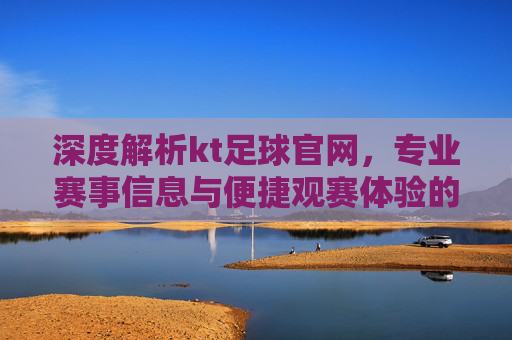 深度解析kt足球官网，专业赛事信息与便捷观赛体验的完美结合，深度解析kt足球官网，专业赛事信息与便捷观赛体验的完美结合