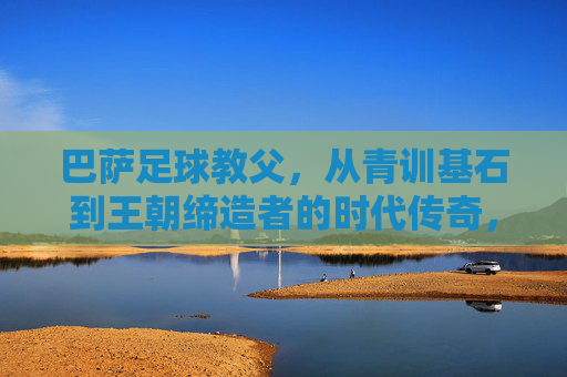 巴萨足球教父,从青训基石到王朝缔造者的时代传奇,巴萨足球教父,从青训基石到王朝缔造者的时代传奇