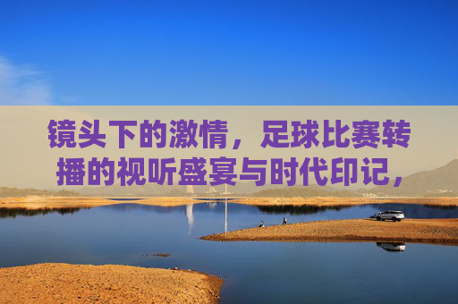 镜头下的激情，足球比赛转播的视听盛宴与时代印记，镜头下的激情，足球比赛转播的视听盛宴与时代印记