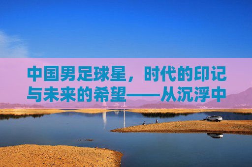 中国男足球星，时代的印记与未来的希望——从沉浮中淬炼的荣耀与担当
