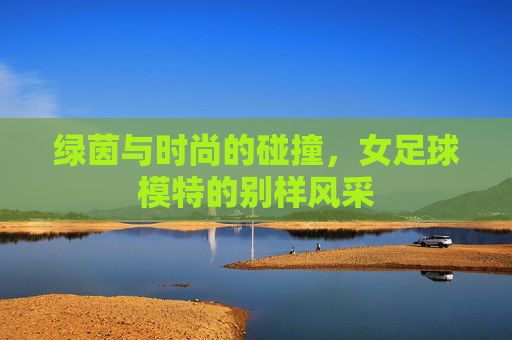 绿茵与时尚的碰撞,女足球模特的别样风采