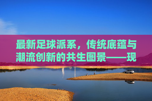 最新足球派系，传统底蕴与潮流创新的共生图景——现代足球文化的多元演变解构，最新足球派系，传统底蕴与潮流创新的共生图景——现代足球文化的多元演变解构