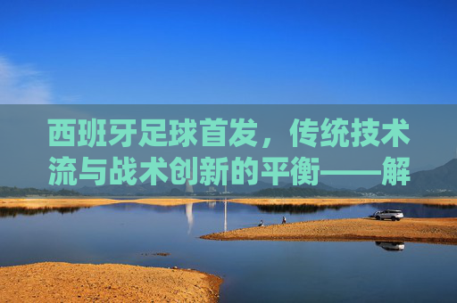 西班牙足球首发,传统技术流与战术创新的平衡——解析国家队核心阵容的战术逻辑与历史传承,西班牙足球首发,传统技术流与战术创新的平衡——解析国家队核心阵容的战术逻辑与历史传承