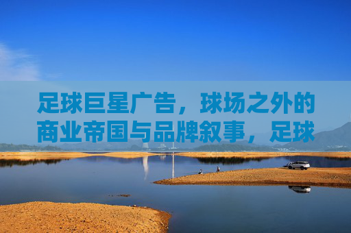 足球巨星广告，球场之外的商业帝国与品牌叙事，足球巨星广告，球场之外的商业帝国与品牌叙事