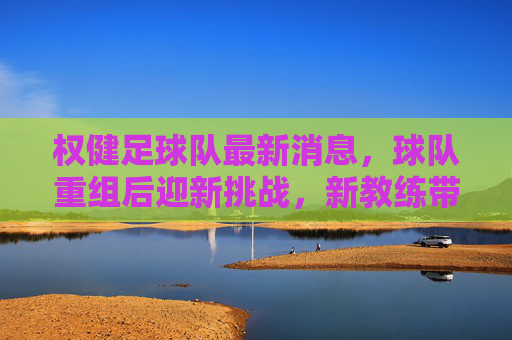 权健足球队最新消息，球队重组后迎新挑战，新教练带队备战新赛季，权健足球队重组后迎新挑战 新教练带队备战新赛季