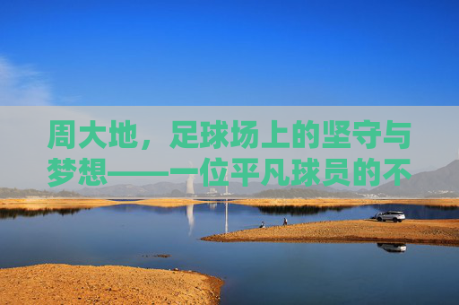 周大地，足球场上的坚守与梦想——一位平凡球员的不凡足迹，周大地，足球场上的坚守与梦想——一位平凡球员的不凡足迹