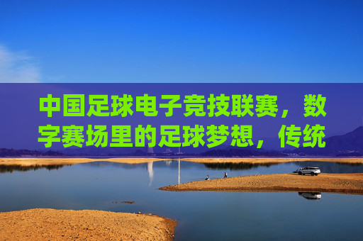 中国足球电子竞技联赛，数字赛场里的足球梦想，传统体育与电子竞技的跨界融合新篇章，中国足球电子竞技联赛，数字赛场里的足球梦想与跨界融合新篇章