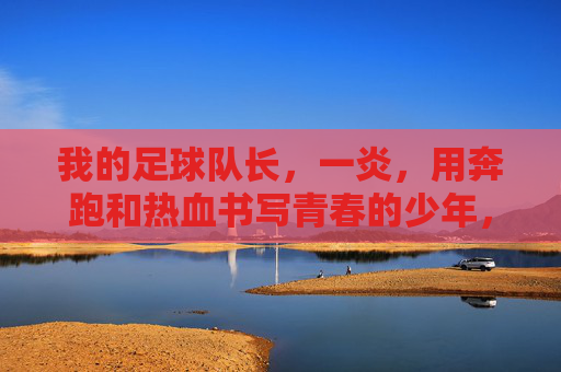 我的足球队长,一炎,用奔跑和热血书写青春的少年,我的足球队长一炎,用奔跑和热血书写青春的少年