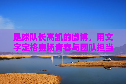 足球队长高凯的微博，用文字定格赛场青春与团队担当，足球队长高凯微博，文字定格赛场青春与团队担当