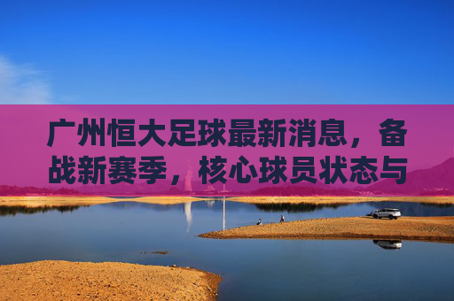 广州恒大足球最新消息,备战新赛季,核心球员状态与战术布局成焦点,广州恒大备战新赛季,核心球员状态与战术布局成焦点