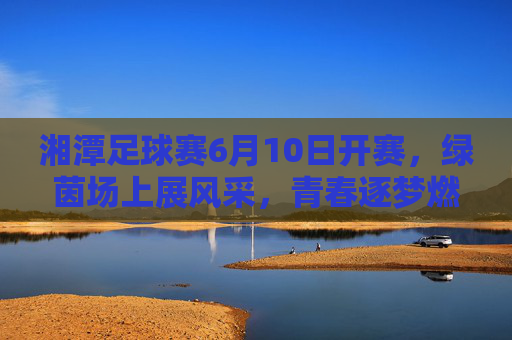 湘潭足球赛6月10日开赛，绿茵场上展风采，青春逐梦燃激情，湘潭足球赛6月10日开赛，绿茵场上展风采，青春逐梦燃激情