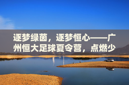 逐梦绿茵，逐梦恒心——广州恒大足球夏令营，点燃少年足球热情的夏日熔炉，逐梦绿茵，逐梦恒心——广州恒大足球夏令营，点燃少年足球热情的夏日熔炉