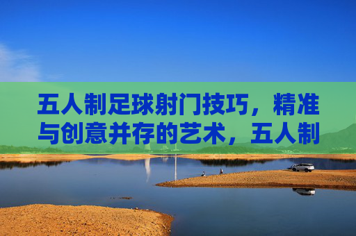 五人制足球射门技巧，精准与创意并存的艺术，五人制足球射门技巧，精准与创意的艺术