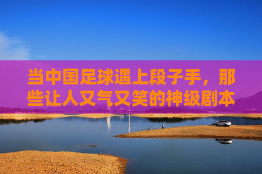 当中国足球遇上段子手,那些让人又气又笑的神级剧本,当中国足球遇上段子手,那些让人又气又笑的神级剧本