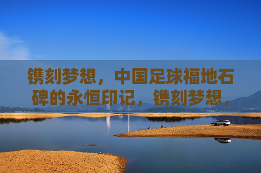 镌刻梦想，中国足球福地石碑的永恒印记，镌刻梦想，中国足球福地石碑的永恒印记
