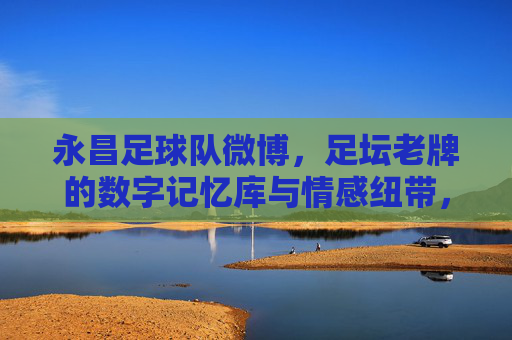 永昌足球队微博,足坛老牌的数字记忆库与情感纽带,永昌足球队微博,足坛老牌的数字记忆库与情感纽带