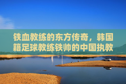铁血教练的东方传奇,韩国籍足球教练铁帅的中国执教之路,铁血教练的东方传奇,韩国足球教练铁帅的中国执教之路