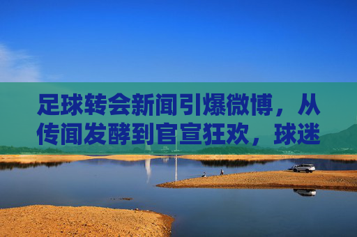 足球转会新闻引爆微博，从传闻发酵到官宣狂欢，球迷的转会直播室