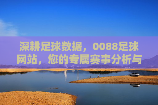 深耕足球数据，0088足球网站，您的专属赛事分析与竞彩指南，深耕足球数据，0088足球网站，您的专属赛事分析与竞彩指南