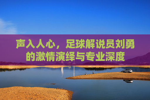 声入人心，足球解说员刘勇的激情演绎与专业深度