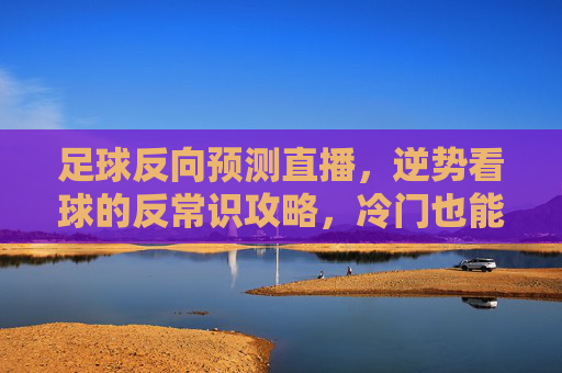 足球反向预测直播，逆势看球的反常识攻略，冷门也能成金，足球反向预测直播，逆势看球的反常识攻略，冷门也能成金