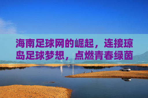海南足球网的崛起，连接琼岛足球梦想，点燃青春绿茵激情，海南足球网崛起，连接琼岛足球梦想，点燃青春绿茵激情