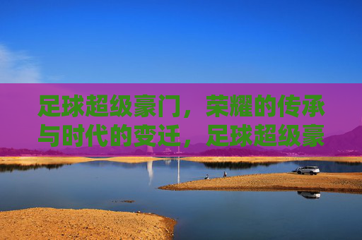足球超级豪门,荣耀的传承与时代的变迁,足球超级豪门,荣耀的传承与时代的变迁