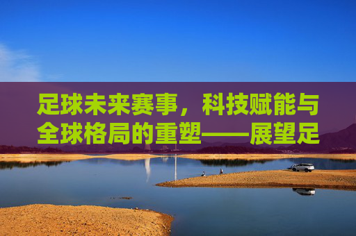 足球未来赛事，科技赋能与全球格局的重塑——展望足球运动的下一个十年，足球未来赛事，科技赋能与全球格局的重塑——展望足球运动的下一个十年