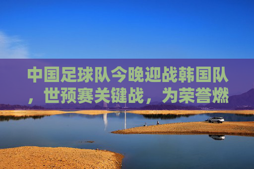 中国足球队今晚迎战韩国队，世预赛关键战，为荣誉燃情开战，中国足球队今晚迎战韩国队 世预赛关键战燃情开战