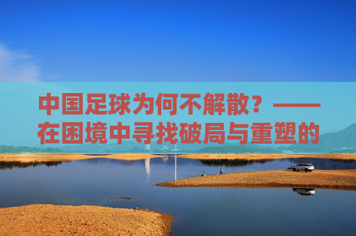 中国足球为何不解散?——在困境中寻找破局与重塑的路径,中国足球为何不解散?——在困境中寻找破局与重塑的路径