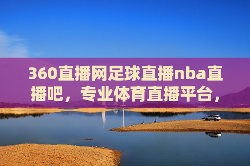 360直播网足球直播nba直播吧，专业体育直播平台，尽享赛事激情，360直播网，专业体育直播平台，尽享足球与NBA赛事激情