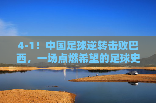 4-1！中国足球逆转击败巴西，一场点燃希望的足球史诗，4-1！中国足球逆转击败巴西，一场点燃希望的足球史诗