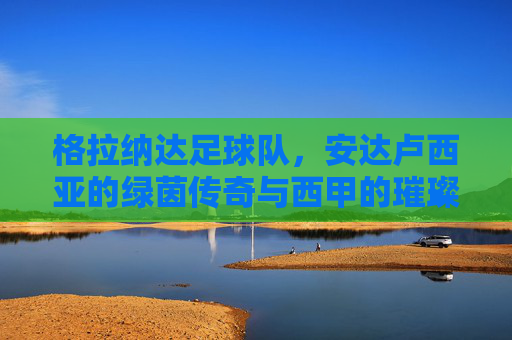 格拉纳达足球队，安达卢西亚的绿茵传奇与西甲的璀璨征程，格拉纳达足球队，安达卢西亚的绿茵传奇与西甲的璀璨征程