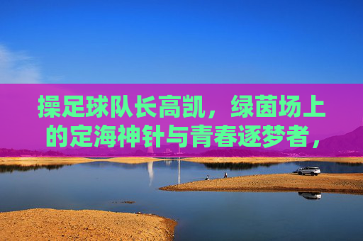 操足球队长高凯，绿茵场上的定海神针与青春逐梦者，足球队长高凯，绿茵场上的定海神针与青春逐梦者
