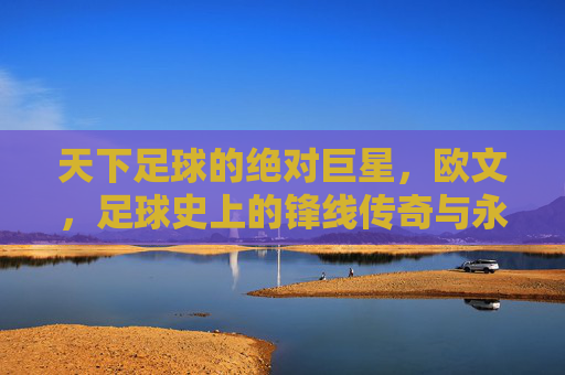 天下足球的绝对巨星，欧文，足球史上的锋线传奇与永恒魅力，天下足球的绝对巨星，欧文，足球史上的锋线传奇与永恒魅力