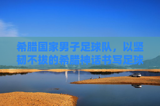 希腊国家男子足球队，以坚韧不拔的希腊神话书写足球传奇，希腊国家男子足球队，以希腊神话的坚韧书写足球传奇