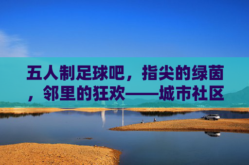 五人制足球吧，指尖的绿茵，邻里的狂欢——城市社区里的足球热土与情感连接，五人制足球吧，指尖的绿茵，邻里的狂欢——城市社区里的足球热土与情感连接